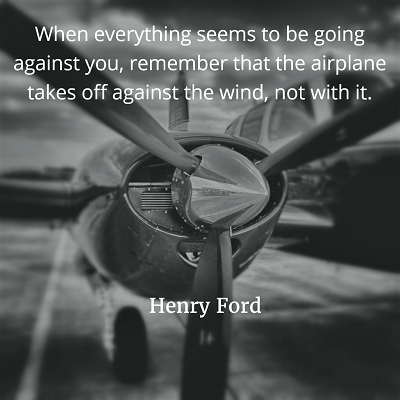 When everything seems to be going against you, remember that the airplane takes off against the wind, not with it Henry Ford 